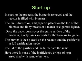 In starting the process, the burner is removed and the
   reactor is filled with biomass.
The fan is turned on, and paper is placed on the top of the
   biomass and lit by means of a match or cigarette lighter.
 Once the paper burns over the entire surface of the
   biomass, it only takes seconds for the biomass to ignite.
The burner is then placed on the reactor, and the gasifier is
   in full gasification mode.
The lid of the gasifier and the burner are the same.
Here there is none of the inefficiency or loss of heat
   associated with remote burners.
                                                          87
 