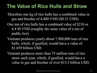 Therefore one kg of rice hulls has a combined value in
  gas and biochar of 4,400 VND ($0.21 USD).
One ton of rice hulls has a combined value of $210 or
  4.4 M VND (roughly the same value of a ton of
  paddy rice).
Vietnam produces yearly about 7,900,000 tons of rice
  hulls, which, if gasified, would have a value of
  $1.659 billion USD.
Vietnam produces more than 75 million tons of rice
  straw each year, which, if gasified, would have a
  value in gas and biochar of over $15.5 billion USD.

                   Making Waste our Greatest Resource    114
 
