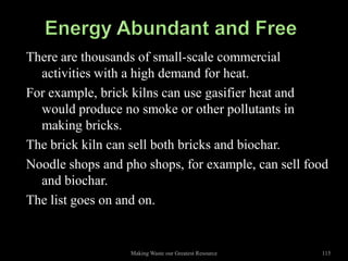 There are thousands of small-scale commercial
  activities with a high demand for heat.
For example, brick kilns can use gasifier heat and
  would produce no smoke or other pollutants in
  making bricks.
The brick kiln can sell both bricks and biochar.
Noodle shops and pho shops, for example, can sell food
  and biochar.
The list goes on and on.


                  Making Waste our Greatest Resource   115
 