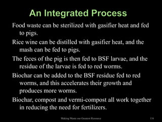 Food waste can be sterilized with gasifier heat and fed
  to pigs.
Rice wine can be distilled with gasifier heat, and the
  mash can be fed to pigs.
The feces of the pig is then fed to BSF larvae, and the
  residue of the larvae is fed to red worms.
Biochar can be added to the BSF residue fed to red
  worms, and this accelerates their growth and
  produces more worms.
Biochar, compost and vermi-compost all work together
  in reducing the need for fertilizers.
                   Making Waste our Greatest Resource   116
 