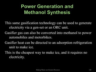 This same gasification technology can be used to generate
  electricity via a gen-set or an ORC unit.
Gasifier gas can also be converted into methanol to power
  automobiles and motorbikes.
Gasifier heat can be directed to an adsorption refrigeration
  unit to make ice.
This is the cheapest way to make ice, and it requires no
  electricity.


                     Making Waste our Greatest Resource   120
 