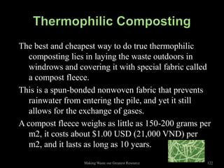 The best and cheapest way to do true thermophilic
   composting lies in laying the waste outdoors in
   windrows and covering it with special fabric called
   a compost fleece.
This is a spun-bonded nonwoven fabric that prevents
   rainwater from entering the pile, and yet it still
   allows for the exchange of gases.
A compost fleece weighs as little as 150-200 grams per
   m2, it costs about $1.00 USD (21,000 VND) per
   m2, and it lasts as long as 10 years.
                  Making Waste our Greatest Resource   122
 