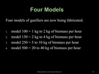 Four models of gasifiers are now being fabricated:

1.   model 100 = 1 kg to 2 kg of biomass per hour
2.   model 150 = 2 kg to 4 kg of biomass per hour
3.   model 250 = 5 to 10 kg of biomass per hour
4.   model 500 = 20 to 40 kg of biomass per hour




                     Making Waste our Greatest Resource   88
 