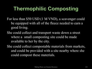 For less than $50 USD (1 M VND), a scavenger could
  be equipped with all of the fleece needed to earn a
  good living.
She could collect and transport waste down a street
  where a small composting site could be made
  available to her by the city.
She could collect compostable materials from markets,
  and could be provided with a site nearby where she
  could compost these materials.


                  Making Waste our Greatest Resource   124
 