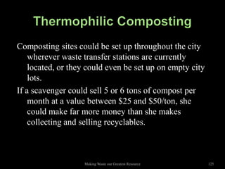 Composting sites could be set up throughout the city
    wherever waste transfer stations are currently
    located, or they could even be set up on empty city
    lots.
If a scavenger could sell 5 or 6 tons of compost per
    month at a value between $25 and $50/ton, she
    could make far more money than she makes
    collecting and selling recyclables.



                   Making Waste our Greatest Resource     125
 
