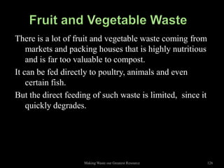 There is a lot of fruit and vegetable waste coming from
    markets and packing houses that is highly nutritious
    and is far too valuable to compost.
It can be fed directly to poultry, animals and even
    certain fish.
But the direct feeding of such waste is limited, since it
    quickly degrades.




                    Making Waste our Greatest Resource      126
 