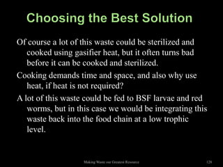 Of course a lot of this waste could be sterilized and
   cooked using gasifier heat, but it often turns bad
   before it can be cooked and sterilized.
Cooking demands time and space, and also why use
   heat, if heat is not required?
A lot of this waste could be fed to BSF larvae and red
   worms, but in this case we would be integrating this
   waste back into the food chain at a low trophic
   level.


                   Making Waste our Greatest Resource   128
 