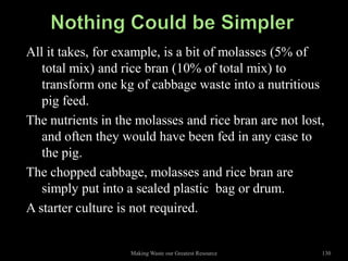 All it takes, for example, is a bit of molasses (5% of
   total mix) and rice bran (10% of total mix) to
   transform one kg of cabbage waste into a nutritious
   pig feed.
The nutrients in the molasses and rice bran are not lost,
   and often they would have been fed in any case to
   the pig.
The chopped cabbage, molasses and rice bran are
   simply put into a sealed plastic bag or drum.
A starter culture is not required.


                   Making Waste our Greatest Resource   130
 