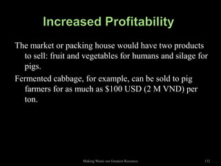 The market or packing house would have two products
  to sell: fruit and vegetables for humans and silage for
  pigs.
Fermented cabbage, for example, can be sold to pig
  farmers for as much as $100 USD (2 M VND) per
  ton.




                    Making Waste our Greatest Resource   132
 