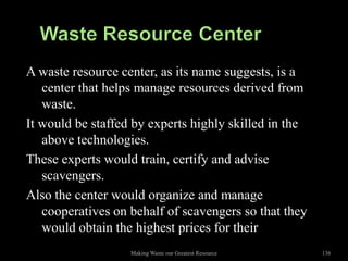 A waste resource center, as its name suggests, is a
   center that helps manage resources derived from
   waste.
It would be staffed by experts highly skilled in the
   above technologies.
These experts would train, certify and advise
   scavengers.
Also the center would organize and manage
   cooperatives on behalf of scavengers so that they
   would obtain the highest prices for their
                   Making Waste our Greatest Resource   136
 