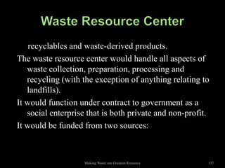recyclables and waste-derived products.
The waste resource center would handle all aspects of
   waste collection, preparation, processing and
   recycling (with the exception of anything relating to
   landfills).
It would function under contract to government as a
   social enterprise that is both private and non-profit.
It would be funded from two sources:



                    Making Waste our Greatest Resource   137
 