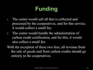 1.  The center would sell all that is collected and
    processed by the cooperatives, and for this service,
    it would collect a small fee.
2. The center would handle the administration of
    carbon credit certification, and for this, it would
    also collect a small fee.
With the exception of these two fees, all revenue from
   the sale of goods and from carbon credits should go
   entirely to the cooperatives.


                   Making Waste our Greatest Resource      138
 