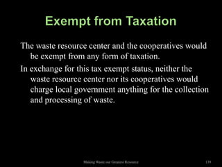 The waste resource center and the cooperatives would
   be exempt from any form of taxation.
In exchange for this tax exempt status, neither the
   waste resource center nor its cooperatives would
   charge local government anything for the collection
   and processing of waste.




                  Making Waste our Greatest Resource   139
 