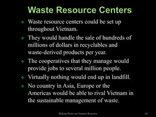    Waste resource centers could be set up
    throughout Vietnam.
   They would handle the sale of hundreds of
    millions of dollars in recyclables and
    waste-derived products per year.
   The cooperatives that they manage would
    provide jobs to several million people.
   Virtually nothing would end up in landfill.
   No country in Asia, Europe or the
    Americas would be able to rival Vietnam in
    the sustainable management of waste.
                Making Waste our Greatest Resource   141
 