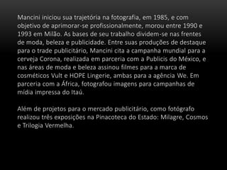 Mancini iniciou sua trajetória na fotografia, em 1985, e com
objetivo de aprimorar-se profissionalmente, morou entre 1990 e
1993 em Milão. As bases de seu trabalho dividem-se nas frentes
de moda, beleza e publicidade. Entre suas produções de destaque
para o trade publicitário, Mancini cita a campanha mundial para a
cerveja Corona, realizada em parceria com a Publicis do México, e
nas áreas de moda e beleza assinou filmes para a marca de
cosméticos Vult e HOPE Lingerie, ambas para a agência We. Em
parceria com a África, fotografou imagens para campanhas de
mídia impressa do Itaú.
Além de projetos para o mercado publicitário, como fotógrafo
realizou três exposições na Pinacoteca do Estado: Milagre, Cosmos
e Trilogia Vermelha.
 