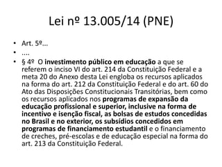 Lei nº 13.005/14 (PNE) 
• Art. 5º... 
• .... 
• § 4º O investimento público em educação a que se 
referem o inciso VI do art. 214 da Constituição Federal e a 
meta 20 do Anexo desta Lei engloba os recursos aplicados 
na forma do art. 212 da Constituição Federal e do art. 60 do 
Ato das Disposições Constitucionais Transitórias, bem como 
os recursos aplicados nos programas de expansão da 
educação profissional e superior, inclusive na forma de 
incentivo e isenção fiscal, as bolsas de estudos concedidas 
no Brasil e no exterior, os subsídios concedidos em 
programas de financiamento estudantil e o financiamento 
de creches, pré-escolas e de educação especial na forma do 
art. 213 da Constituição Federal. 
 