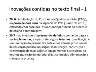 Inovações contidas no texto final - 1 
• 20. 6 - implantação do Custo Aluno-Qualidade Inicial (CAQi), 
no prazo de dois anos da vigência do PNE ( junho de 2016), 
calculado com base nos insumos indispensáveis ao processo 
de ensino-aprendizagem; 
• 20.7 - ao invés de simplesmente definir, o comando passa a 
ser implementar, e a partir de alguns insumos: qualificação e 
remuneração do pessoal docente e dos demais profissionais 
da educação pública; aquisição, manutenção, construção e 
conservação de instalações e equipamentos necessários ao 
ensino; aquisição de material didático-escolar, alimentação e 
transporte escolar; 
 