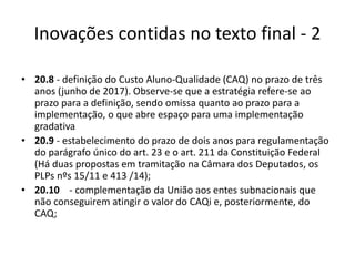 Inovações contidas no texto final - 2 
• 20.8 - definição do Custo Aluno-Qualidade (CAQ) no prazo de três 
anos (junho de 2017). Observe-se que a estratégia refere-se ao 
prazo para a definição, sendo omissa quanto ao prazo para a 
implementação, o que abre espaço para uma implementação 
gradativa 
• 20.9 - estabelecimento do prazo de dois anos para regulamentação 
do parágrafo único do art. 23 e o art. 211 da Constituição Federal 
(Há duas propostas em tramitação na Câmara dos Deputados, os 
PLPs nºs 15/11 e 413 /14); 
• 20.10 - complementação da União aos entes subnacionais que 
não conseguirem atingir o valor do CAQi e, posteriormente, do 
CAQ; 
 