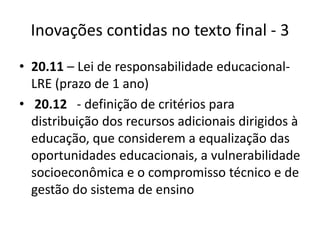 Inovações contidas no texto final - 3 
• 20.11 – Lei de responsabilidade educacional- 
LRE (prazo de 1 ano) 
• 20.12 - definição de critérios para 
distribuição dos recursos adicionais dirigidos à 
educação, que considerem a equalização das 
oportunidades educacionais, a vulnerabilidade 
socioeconômica e o compromisso técnico e de 
gestão do sistema de ensino 
 