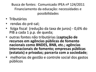 Busca de fontes: Comunicado IPEA nº 124/2011 
Financiamento da educação: necessidades e 
possibilidades 
• Tributários 
• rendas do pré-sal; 
• folga fiscal (redução da taxa de juros) - 0,6% do 
PIB a cada 1 p.p. de queda; 
• outras fontes não tributárias (captação de 
recursos em agências públicas de fomento 
nacionais como BNDES, BNB, etc.; agências 
internacionais de fomento; empresas públicas 
(estatais) e privadas; parceria com a sociedade; 
• melhorias de gestão e controle social dos gastos 
públicos 
 