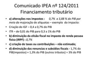 Comunicado IPEA nº 124/2011 
Financiamento tributário 
• a) alterações nos impostos : 0,7% a 3,88 % do PIB por 
meio da majoração de alíquotas – exemplo do impacto: 
• Criação do IGF – 0,4 a 0,7% do PIB 
• ITR – de 0,01 do PIB para 0,3 a 1% do PIB 
• b) diminuição da elisão fiscal no imposto de renda pessoa 
física (IRPF) : 0,7% 
• c) criação de taxas ou contribuições – não estimado; 
• d) diminuição das renuncias e subsídios fiscais - 1,7% do 
PIB(impostos) + 1,3% do PIB (outros tributos) = 3% do PIB 
 