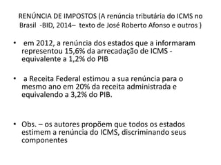 RENÚNCIA DE IMPOSTOS (A renúncia tributária do ICMS no 
Brasil -BID, 2014– texto de José Roberto Afonso e outros ) 
• em 2012, a renúncia dos estados que a informaram 
representou 15,6% da arrecadação de ICMS - 
equivalente a 1,2% do PIB 
• a Receita Federal estimou a sua renúncia para o 
mesmo ano em 20% da receita administrada e 
equivalendo a 3,2% do PIB. 
• Obs. – os autores propõem que todos os estados 
estimem a renúncia do ICMS, discriminando seus 
componentes 
 