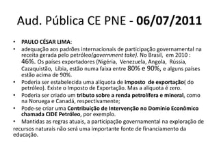 Aud. Pública CE PNE - 06/07/2011 
• PAULO CÉSAR LIMA: 
• adequação aos padrões internacionais de participação governamental na 
receita gerada pelo petróleo(government take). No Brasil, em 2010 : 
46%. Os países exportadores (Nigéria, Venezuela, Angola, Rússia, 
Cazaquistão, Líbia, estão numa faixa entre 80% e 90%, e alguns países 
estão acima de 90%. 
• Poderia ser estabelecida uma alíquota de imposto de exportação( do 
petróleo). Existe o Imposto de Exportação. Mas a alíquota é zero. 
• Poderia ser criado um tributo sobre a renda petrolífera e mineral, como 
na Noruega e Canadá, respectivamente; 
• Pode-se criar uma Contribuição de Intervenção no Domínio Econômico 
chamada CIDE Petróleo, por exemplo. 
• Mantidas as regras atuais, a participação governamental na exploração de 
recursos naturais não será uma importante fonte de financiamento da 
educação. 
 