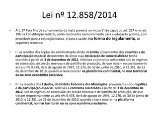 Lei nº 12.858/2014 
• Art. 2º Para fins de cumprimento da meta prevista no inciso VI do caput do art. 214 e no art. 
196 da Constituição Federal, serão destinados exclusivamente para a educação pública, com 
prioridade para a educação básica, e para a saúde, na forma do regulamento, os 
seguintes recursos: 
• I - as receitas dos órgãos da administração direta da União provenientes dos royalties e da 
participação especial decorrentes de áreas cuja declaração de comercialidade tenha 
ocorrido a partir de 3 de dezembro de 2012, relativas a contratos celebrados sob os regimes 
de concessão, de cessão onerosa e de partilha de produção, de que tratam respectivamente 
as Leis nºs 9.478, de 6 de agosto de 1997, 12.276, de 30 de junho de 2010, e 12.351, de 22 
de dezembro de 2010, quando a lavra ocorrer na plataforma continental, no mar territorial 
ou na zona econômica exclusiva; 
• II - as receitas dos Estados, do Distrito Federal e dos Municípios provenientes dos royalties 
e da participação especial, relativas a contratos celebrados a partir de 3 de dezembro de 
2012, sob os regimes de concessão, de cessão onerosa e de partilha de produção, de que 
tratam respectivamente as Leis nºs 9.478, de 6 de agosto de 1997, 12.276, de 30 de junho de 
2010, e 12.351, de 22 de dezembro de 2010, quando a lavra ocorrer na plataforma 
continental, no mar territorial ou na zona econômica exclusiva; 
 