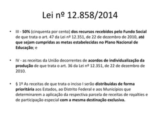 Lei nº 12.858/2014 
• III - 50% (cinquenta por cento) dos recursos recebidos pelo Fundo Social 
de que trata o art. 47 da Lei nº 12.351, de 22 de dezembro de 2010, até 
que sejam cumpridas as metas estabelecidas no Plano Nacional de 
Educação; e 
• IV - as receitas da União decorrentes de acordos de individualização da 
produção de que trata o art. 36 da Lei nº 12.351, de 22 de dezembro de 
2010. 
• § 1º As receitas de que trata o inciso I serão distribuídas de forma 
prioritária aos Estados, ao Distrito Federal e aos Municípios que 
determinarem a aplicação da respectiva parcela de receitas de royalties e 
de participação especial com a mesma destinação exclusiva. 
 