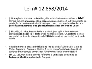 Lei nº 12.858/2014 
• § 2º A Agência Nacional do Petróleo, Gás Natural e Biocombustíveis - ANP 
tornará público, mensalmente, o mapa das áreas sujeitas à individualização da 
produção de que trata o inciso IV do caput, bem como a estimativa de cada 
percentual do petróleo e do gás natural localizados em área da União. 
• § 3º União, Estados, Distrito Federal e Municípios aplicarão os recursos 
previstos nos incisos I e II deste artigo no montante de 75% (setenta e cinco 
por cento) na área de educação e de 25% (vinte e cinco por cento) na área de 
saúde. 
• Há pelo menos 5 áreas unitizáveis no Pré-Sal: Lula/Sul de Lula; Gato do 
Mato; Sapinhoá, Carcará e Júpiter. A rigor, como Sapinhoá e Lula já são 
campos em produção deveria ter havido um acordo de unitização. 
• Em 03/11/2014 saiu o acordo referente a unitização do campo de 
Tartaruga Mestiça, na bacia de Campos. 
