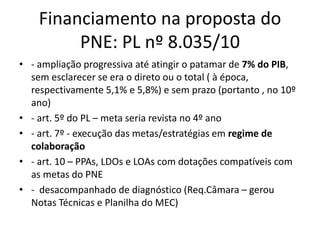 Financiamento na proposta do 
PNE: PL nº 8.035/10 
• - ampliação progressiva até at ingir o patamar de 7% do PIB, 
sem esclarecer se era o direto ou o total ( à época, 
respectivamente 5,1% e 5,8%) e sem prazo (portanto , no 10º 
ano) 
• - art. 5º do PL – meta seria revista no 4º ano 
• - art. 7º - execução das metas/estratégias em regime de 
colaboração 
• - art. 10 – PPAs, LDOs e LOAs com dotações compatíveis com 
as metas do PNE 
• - desacompanhado de diagnóstico (Req.Câmara – gerou 
Notas Técnicas e Planilha do MEC) 
 