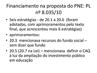 Financiamento na proposta do PNE: PL 
nº 8.035/10 
• Seis estratégias - de 20.1 a 20.6 (foram 
adotadas, com aprimoramentos pelo texto 
final, que acrescentou mais 6 estratégias) 
• aprimoramentos: 
• 20.3 mencionava recursos do fundo social – 
sem dizer que fundo 
• 20.5 (20.7 na Lei) – mencionava definir o CAQ 
à luz da ampliação do investimento público 
em educação 
 