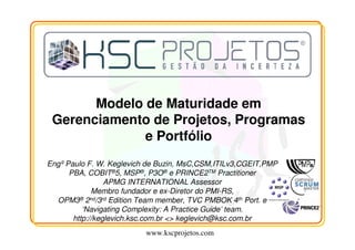 www.kscprojetos.com
Modelo de Maturidade em
Gerenciamento de Projetos, Programas
e Portfólio
Engº Paulo F. W. Keglevich de Buzin, MsC,CSM,ITILv3,CGEIT,PMP
PBA, COBIT®5, MSP®, P3O® e PRINCE2TM Practitioner
APMG INTERNATIONAL Assessor
Membro fundador e ex-Diretor do PMI-RS,
OPM3® 2nd/3rd Edition Team member, TVC PMBOK 4th Port. e
‘Navigating Complexity: A Practice Guide’ team.
http://keglevich.ksc.com.br <> keglevich@ksc.com.br
 