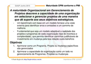 GUGP Junho 2015
Importância OPM (2)18:37© Paulo Keglevich; http://keglevich.ksc.com.brr
Maturidade OPM conforme o PMI
A maturidade Organizacional em Gerenciamento de
Projetos descreve a capacidade de uma organização
em selecionar e gerenciar projetos de uma maneira
que dê suporte aos seus objetivos estratégicos.
- Um benchmark com base em um modelo fornece uma visão
externa para identificar erros e omissões e um caminho de
melhoria
- Fundamental que seja um modelo adaptável a realidade dos
projetos e programas de cada organização (tipo de incerteza e
complexidade), que permita identificar caminhos justificáveis de
investimento em mudança pela boa relação custo-benefício
Objetivos
1. Aprimorar como um Programa, Projeto ou mudança específicos
são gerenciados
2. Aprimorar a capacidade da organização como um todo no
gerenciamento de Programas, Projetos ou mudanças
 