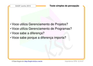 GUGP Junho 2015
Importância OPM (3)18:37© Paulo Keglevich; http://keglevich.ksc.com.brr
Teste simples de percepção
• Voce utiliza Gerenciamento de Projetos?
• Voce utiliza Gerenciamento de Programas?
• Voce sabe a diferença?
• Voce sabe porque a diferença importa?
 