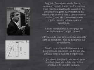 Segundo Paulo Mendes da Rocha, o
museu no mundo é uma das formas que
mais difunde a divulgação da cultura de
uma maneira geral, da importância da
criatividade artística para o conhecimento
humano, para ele o museu é um dos
projetos mais importantes para a
arquitetura.
A Obra arquitetônica é uma peça em
exibição em seu próprio museu.
O Projeto não teve como objetivo competir
com as esculturas, mas de apoiar na sua
simplicidade.
Tirando os espaços destinados a sua
programação especifica, os demais são
amplos, livres e sujeitos a improvisos.
Lugar de contemplação, de rever certas
manifestações, de refletir, de caráter
artístico e de trabalho humano.
 