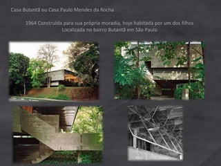 Casa Butantã ou Casa Paulo Mendes da Rocha
1964 Construída para sua própria moradia, hoje habitada por um dos filhos
Localizada no bairro Butantã em São Paulo
 