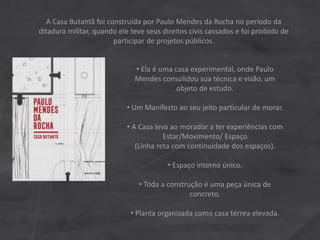 A Casa Butantã foi construída por Paulo Mendes da Rocha no período da
ditadura militar, quando ele teve seus direitos civis cassados e foi proibido de
participar de projetos públicos.
• Ela é uma casa experimental, onde Paulo
Mendes consolidou sua técnica e visão, um
objeto de estudo.
• Um Manifesto ao seu jeito particular de morar.
• A Casa leva ao morador a ter experiências com
Estar/Movimento/ Espaço
(Linha reta com continuidade dos espaços).
• Espaço interno único.
• Toda a construção é uma peça única de
concreto.
• Planta organizada como casa térrea elevada.
 