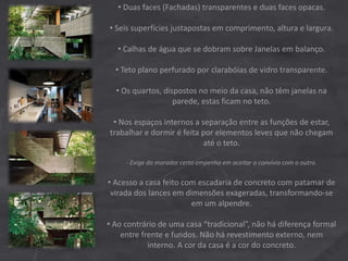 • Duas faces (Fachadas) transparentes e duas faces opacas.
• Seis superfícies justapostas em comprimento, altura e largura.
• Calhas de água que se dobram sobre Janelas em balanço.
• Teto plano perfurado por clarabóias de vidro transparente.
• Os quartos, dispostos no meio da casa, não têm janelas na
parede, estas ficam no teto.
• Nos espaços internos a separação entre as funções de estar,
trabalhar e dormir é feita por elementos leves que não chegam
até o teto.
- Exige do morador certo empenho em aceitar o convívio com o outro.
• Acesso a casa feito com escadaria de concreto com patamar de
virada dos lances em dimensões exageradas, transformando-se
em um alpendre.
• Ao contrário de uma casa “tradicional”, não há diferença formal
entre frente e fundos. Não há revestimento externo, nem
interno. A cor da casa é a cor do concreto.
 