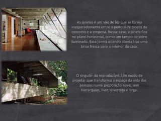 As janelas é um vão de luz que se forma
inesperadamente entre o peitoril de blocos de
concreto e a empena. Nesse caso, a janela fica
no plano horizontal, como um tampo de vidro
iluminado. Essa janela quando aberta traz uma
brisa fresca para o interior da casa.
O singular do reproduzível. Um modo de
projetar que transforma o espaço da vida das
pessoas numa proposição nova, sem
hierarquias, livre, divertida e larga.
 