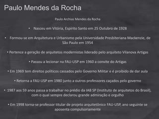 Paulo Mendes da Rocha
Paulo Archias Mendes da Rocha
• Nasceu em Vitória, Espírito Santo em 25 Outubro de 1928
• Formou-se em Arquitetura e Urbanismo pela Universidade Presbiteriana Mackenzie, de
São Paulo em 1954
• Pertence a geração de arquitetos modernistas liderado pelo arquiteto Vilanova Artigas
• Passou a lecionar na FAU-USP em 1960 a convite do Artigas
• Em 1969 tem direitos políticos cassados pelo Governo Militar e é proibido de dar aula
• Retorna a FAU-USP em 1980 junto a outros professores caçados pelo governo
• 1987 aos 59 anos passa a trabalhar no prédio da IAB SP (Instituto de arquitetos do Brasil),
com o qual sempre declarou grande admiração e orgulho
• Em 1998 torna-se professor titular de projeto arquitetônico FAU-USP, ano seguinte se
aposenta compulsoriamente
 
