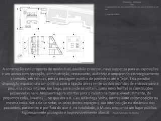 A construção está proposta de modo dual, pavilhão principal, nave suspensa para as exposições
e um anexo com recepção, administração, restaurante, auditório e amparando estrategicamente
a tomada, em rampas, para a passagem publica de pedestres até o Tejo¹. Esta peculiar
disposição espacial cria um pórtico com a ligação aérea entre os dois edifícios de entrada para a
pequena praça interna, um largo, para onde se voltam, (uma nova frente) as construções
preservadas na R. Junqueira agora abertas para o recinto na forma, eventualmente, de
pequenos cafés, livrarias ... no que era a R. Cais Alfândega Velha, interessante recomposição da
mesma coisa. Seria de se notar, as cotas destes espaços e sua interlocução na dinâmica dos
passantes, por dentro e por fora do que é, na totalidade, o Museu enquanto um lugar público.
Rigorosamente protegido e imprevisivelmente aberto. -Paulo Mendes da Rocha.
Dicionário - definições
Tejo:
1.regionalismo um dos compartimentos em que se dividem as sali
nas
2 .Jogo de malhas
 