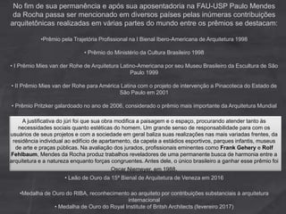 No fim de sua permanência e após sua aposentadoria na FAU-USP Paulo Mendes
da Rocha passa ser mencionado em diversos países pelas inúmeras contribuições
arquitetônicas realizadas em várias partes do mundo entre os prêmios se destacam:
•Prêmio pela Trajetória Profissional na I Bienal Ibero-Americana de Arquitetura 1998
• Prêmio do Ministério da Cultura Brasileiro 1998
• I Prêmio Mies van der Rohe de Arquitetura Latino-Americana por seu Museu Brasileiro da Escultura de São
Paulo 1999
• II Prêmio Mies van der Rohe para América Latina com o projeto de intervenção a Pinacoteca do Estado de
São Paulo em 2001
• Prêmio Pritzker galardoado no ano de 2006, considerado o prêmio mais importante da Arquitetura Mundial
A justificativa do júri foi que sua obra modifica a paisagem e o espaço, procurando atender tanto às
necessidades sociais quanto estéticas do homem. Um grande senso de responsabilidade para com os
usuários de seus projetos e com a sociedade em geral baliza suas realizações nas mais variadas frentes, da
residência individual ao edifício de apartamento, da capela a estádios esportivos, parques infantis, museus
de arte e praças públicas. Na avaliação dos jurados, profissionais eminentes como Frank Gehery e Rolf
Fehlbaum, Mendes da Rocha produz trabalhos reveladores de uma permanente busca de harmonia entre a
arquitetura e a natureza enquanto forças congruentes. Antes dele, o único brasileiro a ganhar esse prêmio foi
Oscar Niemeyer, em 1988.
• Leão de Ouro da 15ª Bienal de Arquitetura de Veneza em 2016
•Medalha de Ouro do RIBA, reconhecimento ao arquiteto por contribuições substanciais à arquitetura
internacional
• Medalha de Ouro do Royal Institute of Britsh Architects (fevereiro 2017)
 