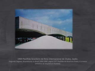 1969 Pavilhão brasileiro da feira internacional de Osaka, Japão.
(Segundo Segawa, Arquiteturas no Brasil 1900-1990. página 157: Pavilhão do Brasil em Osaka, é o marco
simbólico da arquitetura Paulista).
 