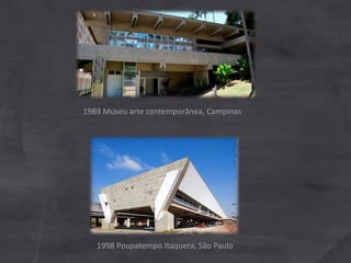 1989 Museu arte contemporânea, Campinas
1998 Poupatempo Itaquera, São Paulo
 