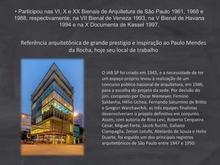 O IAB SP foi criado em 1943, e a necessidade de ter
um espaço próprio levou à realização de um
concurso público nacional de arquitetura, em 1946,
para a escolha do projeto da sede. Por decisão do
júri, composto por Oscar Niemeyer, Firmino
Saldanha, Hélio Uchoa, Fernando Saturnino de Britto
e Gregori Warchavchik, as três equipes finalistas
desenvolveriam o projeto definitivo em conjunto.
Assim, com autoria de Rino Levi, Roberto Cerqueira
Cesar, Miguel Forte, Jacob Ruchti, Galiano
Ciampaglia, Zenon Lotufo, Abelardo de Souza e Helio
Duarte, foi erguido um dos principais registros
arquitetônicos de São Paulo entre 1947 e 1950.
Referência arquitetônica de grande prestigio e inspiração ao Paulo Mendes
da Rocha, hoje seu local de trabalho
• Participou nas VI, X e XX Bienais de Arquitetura de São Paulo 1961, 1968 e
1988, respectivamente, na VII Bienal de Veneza 1993, na V Bienal de Havana
1994 e na X Documenta de Kassel 1997.
 