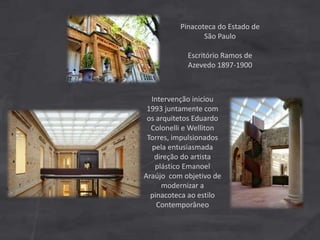 Pinacoteca do Estado de
São Paulo
Escritório Ramos de
Azevedo 1897-1900
Intervenção iniciou
1993 juntamente com
os arquitetos Eduardo
Colonelli e Welliton
Torres, impulsionados
pela entusiasmada
direção do artista
plástico Emanoel
Araújo com objetivo de
modernizar a
pinacoteca ao estilo
Contemporâneo
 