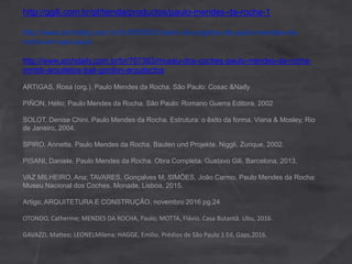 http://ggili.com.br/pt/tienda/productos/paulo-mendes-da-rocha-1
http://www.archdaily.com.br/br/805502/roteiro-de-projetos-de-paulo-mendes-da-
rocha-em-sao-paulo
http://www.archdaily.com.br/br/767363/museu-dos-coches-paulo-mendes-da-rocha-
mmbb-arquitetos-bak-gordon-arquitectos
ARTIGAS, Rosa (org.). Paulo Mendes da Rocha. São Paulo: Cosac &Naify
PIÑON, Hélio; Paulo Mendes da Rocha. São Paulo: Romano Guerra Editora, 2002
SOLOT, Denise Chini. Paulo Mendes da Rocha. Estrutura: o êxito da forma. Viana & Mosley, Rio
de Janeiro, 2004.
SPIRO, Annette. Paulo Mendes da Rocha. Bauten und Projekte. Niggli, Zurique, 2002.
PISANI, Daniele. Paulo Mendes da Rocha. Obra Completa. Gustavo Gili, Barcelona, 2013.
VAZ MILHEIRO, Ana; TAVARES, Gonçalves M; SIMÕES, João Carmo. Paulo Mendes da Rocha:
Museu Nacional dos Coches. Monade, Lisboa, 2015.
Artigo, ARQUITETURA E CONSTRUÇÃO, novembro 2016 pg.24
OTONDO, Catherine; MENDES DA ROCHA, Paulo; MOTTA, Flávio. Casa Butantã. Ubu, 2016.
GAVAZZI, Matteo; LEONELMilena; HAGGE, Emilio. Prédios de São Paulo 1 Ed, Gaps,2016.
 