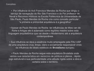 Conceitos:
• Por influência do Avô Francisco Mendes da Rocha que dirigiu o
serviço de navegação do Rio São Francisco e do Pai professor de
Naval e Recursos Hídricos na Escola Politécnica da Universidade de
São Paulo, Paulo Mendes da Rocha cria como conceito particular :
“a primeira e primordial arquitetura é a geográfica”
• Apesar de Paulo Mendes da Rocha ter influências de Mies van de
Rohe e Artigas ele é aclamado como legítimo mestre sobre esta
linguagem arquitetônica que vai desde o Modernismo até a arquitetura
contemporânea.
• Sua influência se dava a essência muito empregada pela FAU USP
de uma arquitetura crua, limpa, clara e socialmente responsável vindo
da influência de ideais estéticos do Brutalismo europeu.
• Paulo Mendes da Rocha segue esta arquitetura Brutalista onde
vemos sua característica em raciocínio de pórticos e planos , rápido
jogo estrutural e sua particularidade uma atitude rígida sobre a obra e
certeira sobre o território.
 