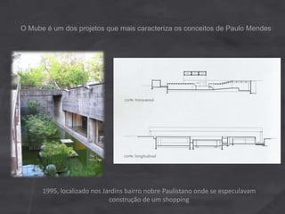 O Mube é um dos projetos que mais caracteriza os conceitos de Paulo Mendes
1995, localizado nos Jardins bairro nobre Paulistano onde se especulavam
construção de um shopping
 
